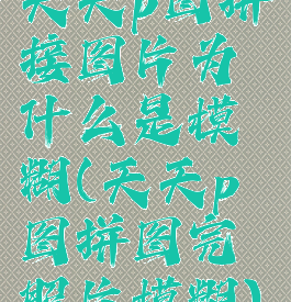 天天p图拼接图片为什么是模糊(天天p图拼图完照片模糊)