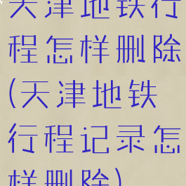 天津地铁行程怎样删除(天津地铁行程记录怎样删除)