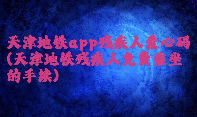 天津地铁app残疾人爱心码(天津地铁残疾人免费乘坐的手续)