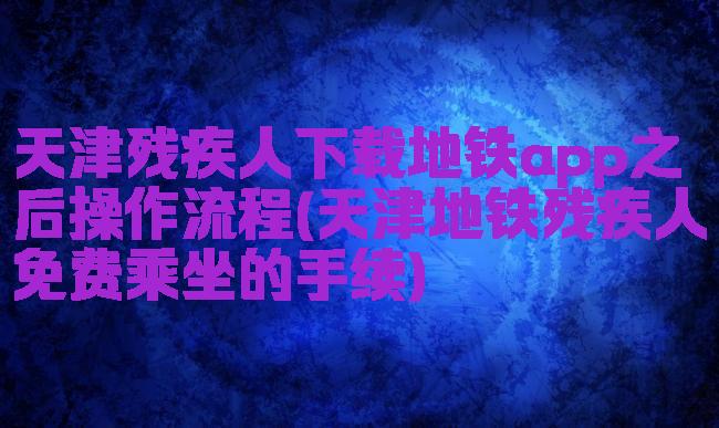天津残疾人下载地铁app之后操作流程(天津地铁残疾人免费乘坐的手续)