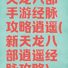 天龙八部手游经脉攻略逍遥(新天龙八部逍遥经脉攻略)