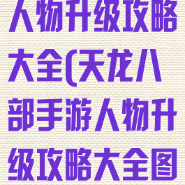 天龙八部手游人物升级攻略大全(天龙八部手游人物升级攻略大全图解)