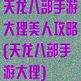 天龙八部手游大理美人攻略(天龙八部手游大理)