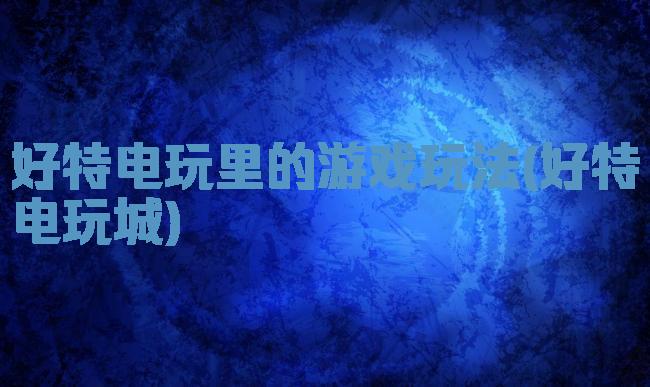 好特电玩里的游戏玩法(好特电玩城)