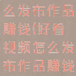 好看视频怎么发布作品赚钱(好看视频怎么发布作品赚钱的)