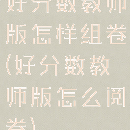 好分数教师版怎样组卷(好分数教师版怎么阅卷)