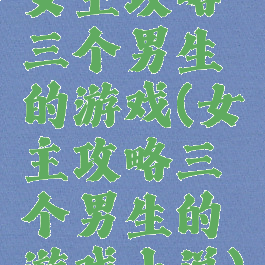 女主攻略三个男生的游戏(女主攻略三个男生的游戏小说)