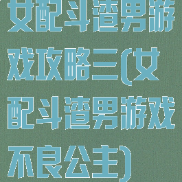 女配斗渣男游戏攻略三(女配斗渣男游戏不良公主)