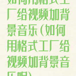 如何用格式工厂给视频加背景音乐(如何用格式工厂给视频加背景音乐呢)