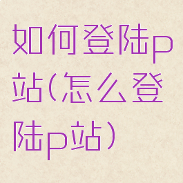 如何登陆p站(怎么登陆p站)