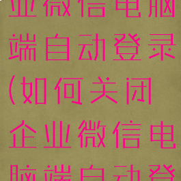 如何关闭企业微信电脑端自动登录(如何关闭企业微信电脑端自动登录功能)