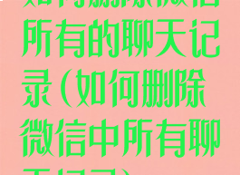 如何删除微信所有的聊天记录(如何删除微信中所有聊天记录)