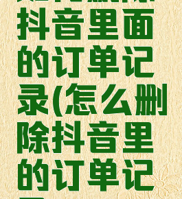 如何删除抖音里面的订单记录(怎么删除抖音里的订单记录)