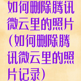 如何删除腾讯微云里的照片(如何删除腾讯微云里的照片记录)