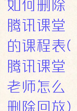 如何删除腾讯课堂的课程表(腾讯课堂老师怎么删除回放)
