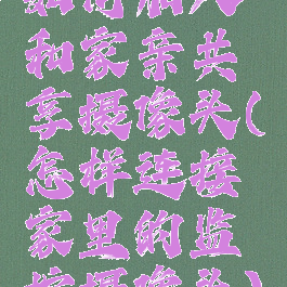 如何加入和家亲共享摄像头(怎样连接家里的监控摄像头)