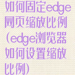如何固定edge网页缩放比例(edge浏览器如何设置缩放比例)