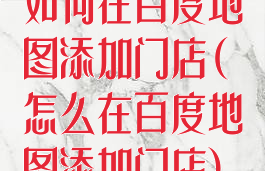 如何在百度地图添加门店(怎么在百度地图添加门店)