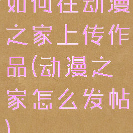 如何在动漫之家上传作品(动漫之家怎么发帖)