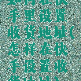 如何在快手里设置收货地址(怎样在快手设置收货地址)