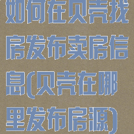 如何在贝壳找房发布卖房信息(贝壳在哪里发布房源)