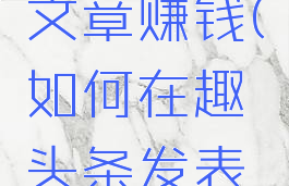 如何在趣头条发表文章赚钱(如何在趣头条发表文章赚钱呢)