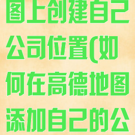 如何在高德地图上创建自己公司位置(如何在高德地图添加自己的公司位置)