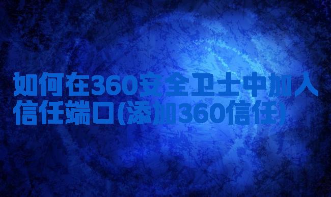 如何在360安全卫士中加入信任端口(添加360信任)