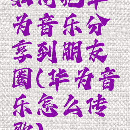 如何把华为音乐分享到朋友圈(华为音乐怎么传歌)