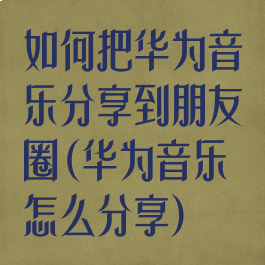 如何把华为音乐分享到朋友圈(华为音乐怎么分享)