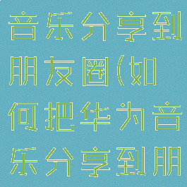 如何把华为音乐分享到朋友圈(如何把华为音乐分享到朋友圈里)