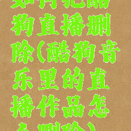 如何把酷狗直播删除(酷狗音乐里的直播作品怎么删除)