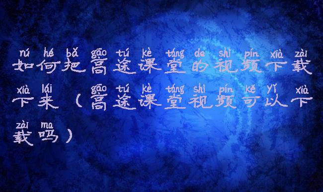 如何把高途课堂的视频下载下来(高途课堂视频可以下载吗)