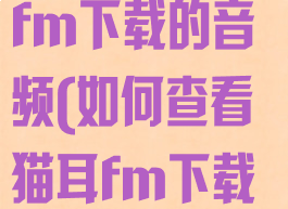 如何查看猫耳fm下载的音频(如何查看猫耳fm下载的音频文件)