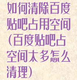 如何清除百度贴吧占用空间(百度贴吧占空间太多怎么清理)