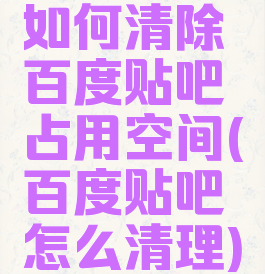 如何清除百度贴吧占用空间(百度贴吧怎么清理)