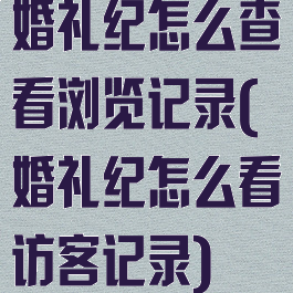 婚礼纪怎么查看浏览记录(婚礼纪怎么看访客记录)