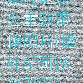 婚礼纪怎么重新更换照片(婚礼纪可以修改吗)