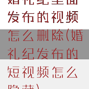婚礼纪里面发布的视频怎么删除(婚礼纪发布的短视频怎么隐藏)