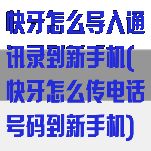 快牙怎么导入通讯录到新手机(快牙怎么传电话号码到新手机)