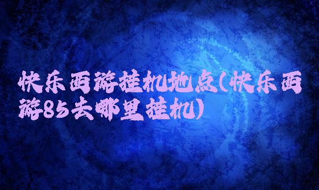 快乐西游挂机地点(快乐西游85去哪里挂机)