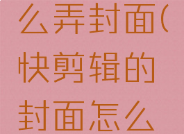 快剪辑怎么弄封面(快剪辑的封面怎么设置)