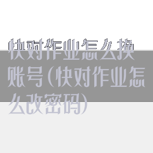 快对作业怎么换账号(快对作业怎么改密码)