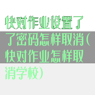 快对作业设置了了密码怎样取消(快对作业怎样取消学校)