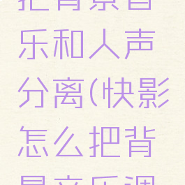 快影怎么把背景音乐和人声分离(快影怎么把背景音乐调小)