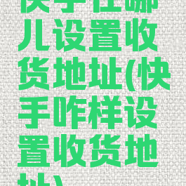 快手在哪儿设置收货地址(快手咋样设置收货地址)