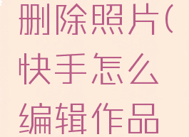 快手怎么编辑作品删除照片(快手怎么编辑作品删除照片视频)