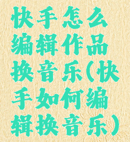 快手怎么编辑作品换音乐(快手如何编辑换音乐)