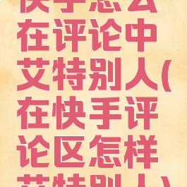 快手怎么在评论中艾特别人(在快手评论区怎样艾特别人)