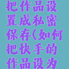 快手怎么把作品设置成私密保存(如何把快手的作品设为私密)